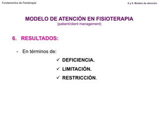 6. RESULTADOS:
MODELO DE ATENCIÓN EN FISIOTERAPIA
(patient/client management)
-  En términos de:
ü  DEFICIENCIA.
ü  LIMITACIÓN.
ü  RESTRICCIÓN.
Fundamentos de Fisioterapia 8 y 9. Modelo de atención
 
