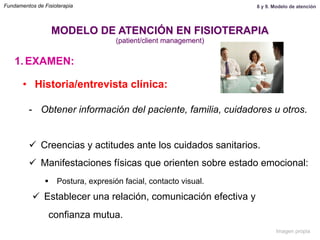 1.  EXAMEN:
•  Historia/entrevista clínica:
-  Obtener información del paciente, familia, cuidadores u otros.
ü  Creencias y actitudes ante los cuidados sanitarios.
ü  Manifestaciones físicas que orienten sobre estado emocional:
§  Postura, expresión facial, contacto visual.
ü  Establecer una relación, comunicación efectiva y
confianza mutua.
MODELO DE ATENCIÓN EN FISIOTERAPIA
(patient/client management)
Fundamentos de Fisioterapia 8 y 9. Modelo de atención
Imagen propia
 