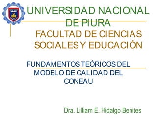 UNIVERSIDAD NACIONAL
DE PIURA
FACULTAD DE CIENCIAS
SOCIALESY EDUCACIÓN
FUNDAMENTOSTEÓRICOSDEL
MODELO DE CALIDAD DEL
CONEAU
Dra. Lilliam E. Hidalgo Benites
 