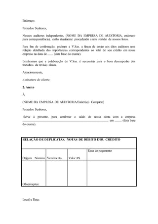 Endereço:
Prezados Senhores,
Nossos auditores independentes, (NOME DA EMPRESA DE AUDITORIA, endereço
para correspondência), estão atualmente procedendo a uma revisão de nossos livros.
Para fins de confirmação, pedimos a V.Sas. a fineza de enviar aos ditos auditores uma
relação detalhada das importâncias correspondentes ao total de seu crédito em nossa
empresa na data de ....... (data base do exame).
Lembramos que a colaboração de V.Sas. é necessária para o bom desempenho dos
trabalhos da revisão citada.
Atenciosamente,
Assinatura do cliente:
2. Anexo
À
(NOME DA EMPRESA DE AUDITORIA/Endereço Completo)
Prezados Senhores,
Serve à presente, para confirmar o saldo de nossa conta com a empresa
............................................................................................................ em ......... (data base
do exame).
RELAÇÃO DE DUPLICATAS, NOTAS DE DÉBITO E/OU CRÉDITO
Origem Número Vencimento Valor R$
Data de pagamento
Observações:
Local e Data:
 