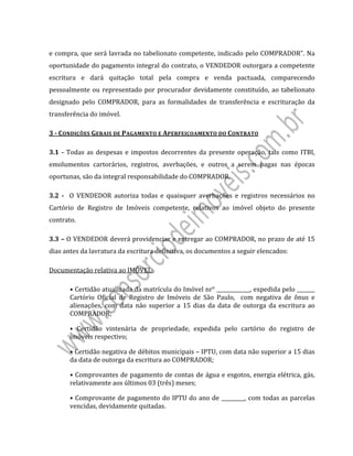  
 
e	compra,	que	será	lavrada	no	tabelionato	competente,	indicado	pelo	COMPRADOR”.	Na	
oportunidade	do	pagamento	integral	do	contrato,	o	VENDEDOR	outorgara	a	competente	
escritura	 e	 dará	 quitação	 total	 pela	 compra	 e	 venda	 pactuada,	 comparecendo	
pessoalmente	ou	representado	por	procurador	devidamente	constituído,	ao	tabelionato	
designado	 pelo	 COMPRADOR,	 para	 as	 formalidades	 de	 transferência	 e	 escrituração	 da	
transferência	do	imóvel.	
3	‐	CONDIÇÕES	GERAIS	DE	PAGAMENTO	E	APERFEIÇOAMENTO	DO	CONTRATO	
3.1	‐	Todas	as	despesas	e	impostos	decorrentes	da	presente	operação,	tais	como	ITBI,	
emolumentos	 cartorários,	 registros,	 averbações,	 e	 outros	 a	 serem	 pagas	 nas	 épocas	
oportunas,	são	da	integral	responsabilidade	do	COMPRADOR.	
3.2	 ‐	 	 O	 VENDEDOR	 autoriza	 todas	 e	 quaisquer	 averbações	 e	 registros	 necessários	 no	
Cartório	 de	 Registro	 de	 Imóveis	 competente,	 relativos	 ao	 imóvel	 objeto	 do	 presente	
contrato.	
3.3	–	O	VENDEDOR	deverá	providenciar	e	entregar	ao	COMPRADOR,	no	prazo	de	até	15	
dias	antes	da	lavratura	da	escritura	definitiva,	os	documentos	a	seguir	elencados:	
Documentação	relativa	ao	IMÓVEL:	
•	Certidão	atualizada	da	matrícula	do	Imóvel	nr°	_____________,	expedida	pelo	_______	
Cartório	 Oficial	 de	 Registro	 de	 Imóveis	 de	 São	 Paulo,	 	 com	 negativa	 de	 ônus	 e	
alienações,	com	 data	 não	 superior	 a	 15	 dias	da	 data	 de	outorga	 da	 escritura	ao	
COMPRADOR;	
•	 Certidão	 vintenária	 de	 propriedade,	 expedida	 pelo	 cartório	 do	 registro	 de	
imóveis	respectivo;	
•	Certidão	negativa	de	débitos	municipais	–	IPTU,	com	data	não	superior	a	15	dias	
da	data	de	outorga	da	escritura	ao	COMPRADOR;	
•	Comprovantes	de	pagamento	de	contas	de	água	e	esgotos,	energia	elétrica,	gás,	
relativamente	aos	últimos	03	(três)	meses;	
•	Comprovante	de	pagamento	do	IPTU	do	ano	de	_________,	com	todas	as	parcelas	
vencidas,	devidamente	quitadas.	
 