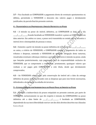  
 
3.7	–	Fica	facultado	ao	COMPRADOR	o	pagamento	direto	de	eventuais	apontamentos	ou	
débitos,	 permitindo	 o	 VENDEDOR	 o	 desconto	 dos	 valores	 pagos	 e	 devidamente	
justificados,	da	parcela	final	do	presente	contrato.	
4	–	TRANSFERÊNCIA	DA	PROPRIEDADE	E	IMISSÃO	DEFINITIVA	NA	POSSE	
4.1	 ‐	 A	 imissão	 na	 posse	 do	 imóvel,	 definitiva,	 ao	 COMPRADOR	 se	 dará	 até	 o	 dia	
_____/_____/_______,	ficando	facultado	ao	VENDEDOR	transferir	a	posse	ao	COMPRADOR	em	
data	anterior.	Em	ambos	os	casos,	a	posse	será	transmitida	no	estado	que	se	encontra	o	
imóvel,	livre	e	desimpedido	de	pessoas	e	coisas;	
4.2	–	Somente	a	partir	da	imissão	na	posse	definitiva	do	imóvel,	no	dia	_____/_____/_______	
ou	 antes,	 a	 critério	 do	 VENDEDOR,	 o	 COMPRADOR	 assume	 o	 pagamento	 de	 todos	 os	
tributos	 e	 despesas,	 eximindo	 o	 VENDEDOR	 de	 qualquer	 obrigação	 desta	 natureza,	
ressalvadas	eventuais	cobranças	relativas	a	períodos	anteriores	à	imissão	na	posse,	ainda	
que	 lançadas	 posteriormente,	 cujo	 pagamento	 será	 de	 responsabilidade	 exclusiva	 do	
VENDEDOR,	 que	 se	 compromete	 a	 reembolsar,	 prontamente,	 quaisquer	 valores	 que	
venham	 a	 ser	 pagos	 pelo	 COMPRADOR	 a	 este	 título,	 desde	 que	 devidamente	
comprovados;	
4.3	 ‐	 Ao	 VENDEDOR	 caberá	 zelar	 pela	 conservação	 do	 imóvel	 até	 a	 data	 da	 entrega	
definitiva	da	posse,	inclusive	arcando	com	as	despesas	que	para	isso	forem	necessarias,	
defendendo‐a	da	turbação	ou	esbulho	de	terceiros.	
5	–	CLÁUSULAS	PENAIS	POR	INOBSERVÂNCIA	DE	PRAZO	FINAL	DE	IMISSÃO	NA	POSSE	
5.1	‐	Havendo	a	inobservância	do	prazos	estipulado	no	presente	contrato,	por	parte	do	
VENDEDOR,	 exclusivamente	 no	 que	 diz	 respeito	 à	 imissão	 da	 COMPRADORA	 na	 posse	
definitiva	 até	 a	 data	 limite	 de	 _____/______/________,	 é	 facultado	 ao	 COMPRADOR,	
dependendo	da	sua	mera	liberalidade	exercer	um	dos	dois	direitos	descritos	nas	cláusulas	
5.1.1	e	5.1.2:		
 