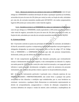  
 
5.1.1	–	RESOLUÇÃO	DEFINITIVA	DO	CONTRATO	POR	PARTE	DO	COMPRADOR:	caso	em	que	
obriga‐se	o	VENDEDOR	à	imediata	devolução	de	todas	e	quaisquer	quantias	já	recebidas,	
acrescidas	de	juros	de	mora	de	2%	(dois	por	cento)	ao	mês,	ou	fração	de	mês,	calculados	
pro	rata	die,	de	correção	monetária	medida	pelo	IGP‐M/FGV	e	de	multa	compensatória	
legal	de	20%	(vinte	por	cento)	sobre	o	valor	total	do	negócio.	
5.1.2	–	INCIDÊNCIA	DE	MULTA	AO	VENDEDOR	PELA	MORA	NO	CUMPRIMENTO	DA	OBRIGAÇÃO:	
caso	em	que	obriga‐se	o	VENDEDOR	a	multa	equivalente	a	20%	(vinte	por	cento)	sobre	o	
valor	total	do	negócio,	acrescidos	de	juros	de	mora	de	2%	(dois	por	cento)	ao	mês,	ou	
fração	de	mês,	calculados	pro	rata	die,	de	correção	monetária	medida	pelo	IGP‐M/FGV.	
6	–	CLÁUSULAS	GERAIS	
6.1	‐	O	presente	contrato	se	pauta	nos	princípios	da	liberdade	de	contratar,	da	lealdade	e	
da	boa‐fé,	assumindo	as	partes	o	compromisso	de	bem	desempenhar	suas	prerrogativas	e	
obrigações	 designadas	 no	 presente	 instrumento.	 Para	 os	 fins	 do	 artigo	 157	 do	 Código	
Civil,	 o	 VENDEDOR	 e	 o	 COMPRADOR	 declaram	 que	 não	 são	 pessoas	 inexperientes,	
declarando,	ainda,	que	são	afeitos	aos	negócios	da	vida	civil.			
6.2	 ‐	 O	 não	 cumprimento	 de	 quaisquer	 das	 cláusulas	 pactuadas,	 que	 eventualmente	
ensejar	o	desfazimento	do	presente	negócio,	e	não	contemplados	na	cláusula	5.1,	implica	
em	multa	penal	de	10%	(dez	por	cento)	do	valor	total	da	transação,	a	ser	pago	pela	parte	
infratora	 à	 parte	 inocente,	 devidamente	 corrigidos	 a	 partir	 da	 assinatura	 do	 presente	
instrumento,	sem	prejuízo	das	perdas	e	danos	a	apurar‐se	em	procedimento	próprio.	
6.3	 ‐	 O	 presente	 instrumento	 particular	 é	 pactuado	 com	 a	 cláusula	 expressa	 de	 sua	
IRREVOGABILIDADE	 e	 IRRETRATABILIDADE,	 não	 sendo	 lícito	 a	 qualquer	 das	 partes	
arrepender‐se	 das	 cláusulas	 e	 condições	 aqui	 estabelecidas,	 por	 si,	 seus	 herdeiros	 ou	
eventuais	 	 sucessores,	 a	 qualquer	 título.	 Renunciam	 os	 contratantes	 expressamente	 ao	
direito	 de	 arrependimento,	 assegurando‐se	 o	 direito	 de	 obtenção	 compulsória	 da	
escritura	 definitiva	 de	 compra	 e	 venda	 do	 imóvel,	 salvo	 verificada	 a	 inadimplência	 de	
 