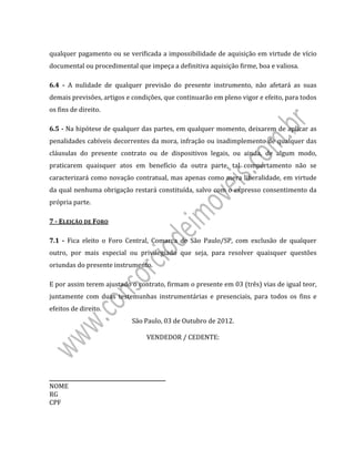  
 
qualquer	pagamento	ou	se	verificada	a	impossibilidade	de	aquisição	em	virtude	de	vício	
documental	ou	procedimental	que	impeça	a	definitiva	aquisição	firme,	boa	e	valiosa.	
6.4	 ‐	 A	 nulidade	 de	 qualquer	 previsão	 do	 presente	 instrumento,	 não	 afetará	 as	 suas	
demais	previsões,	artigos	e	condições,	que	continuarão	em	pleno	vigor	e	efeito,	para	todos	
os	fins	de	direito.	
6.5	‐	Na	hipótese	de	qualquer	das	partes,	em	qualquer	momento,	deixarem	de	aplicar	as	
penalidades	cabíveis	decorrentes	da	mora,	infração	ou	inadimplemento	de	qualquer	das	
cláusulas	 do	 presente	 contrato	 ou	 de	 dispositivos	 legais,	 ou	 ainda,	 de	 algum	 modo,	
praticarem	 quaisquer	 atos	 em	 benefício	 da	 outra	 parte,	 tal	 comportamento	 não	 se	
caracterizará	como	novação	contratual,	mas	apenas	como	mera	liberalidade,	em	virtude	
da	qual	nenhuma	obrigação	restará	constituída,	salvo	com	o	expresso	consentimento	da	
própria	parte.	
7	‐	ELEIÇÃO	DE	FORO	
7.1	 ‐	 Fica	 eleito	 o	 Foro	 Central,	 Comarca	 de	 São	 Paulo/SP,	 com	 exclusão	 de	 qualquer	
outro,	 por	 mais	 especial	 ou	 privilegiado	 que	 seja,	 para	 resolver	 quaisquer	 questões	
oriundas	do	presente	instrumento.	
E	por	assim	terem	ajustado	o	contrato,	firmam	o	presente	em	03	(três)	vias	de	igual	teor,	
juntamente	 com	 duas	 testemunhas	 instrumentárias	 e	 presenciais,	 para	 todos	 os	 fins	 e	
efeitos	de	direito.	
São	Paulo,	03	de	Outubro	de	2012.	
	
VENDEDOR	/	CEDENTE:	
	
	
	
	
_____________________________________________	 	 	 																																																																															 											
NOME	
RG	 	 	 	 	 		
CPF	 	 	 	 	 	
	
 