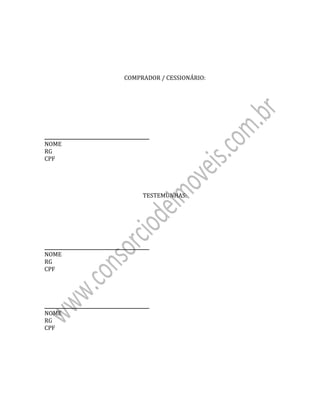  
 
	
	
	
	
COMPRADOR	/	CESSIONÁRIO:	
	
	
	
	
	
	
	
_____________________________________________	 	 	 																																																																																										
NOME	
RG	 	 	 	 	 		
CPF	
	
	
	
	
TESTEMUNHAS:	
	
	
	
	
	
	
_____________________________________________	 	 	 																																																																																										
NOME	
RG	 	 	 	 	 		
CPF	
	
	
	
	
_____________________________________________	 	 	 																																																																																											
NOME	
RG	 	 	 	 	 		
CPF	
	
 