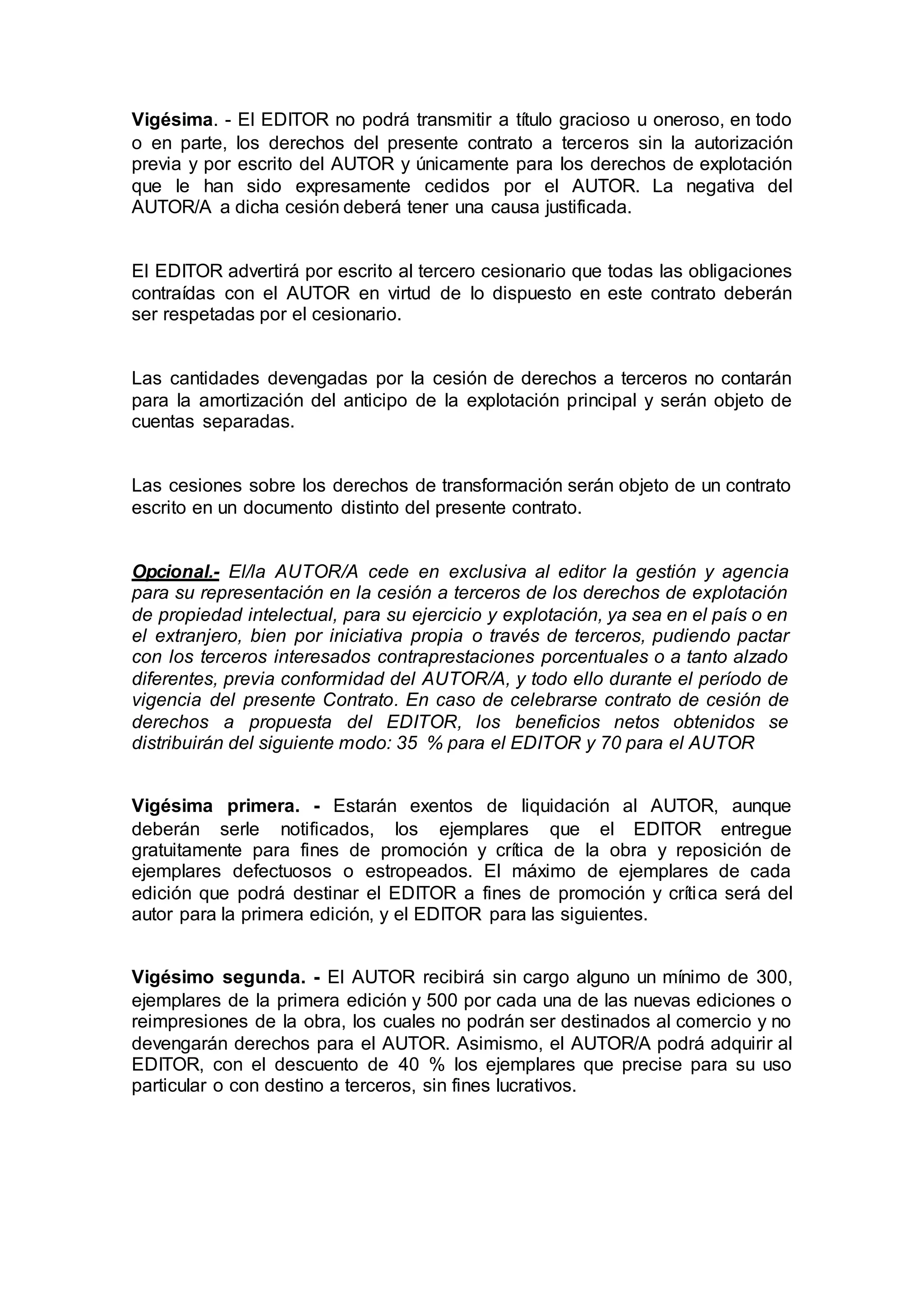 Vigésima. - El EDITOR no podrá transmitir a título gracioso u oneroso, en todo
o en parte, los derechos del presente contrato a terceros sin la autorización
previa y por escrito del AUTOR y únicamente para los derechos de explotación
que le han sido expresamente cedidos por el AUTOR. La negativa del
AUTOR/A a dicha cesión deberá tener una causa justificada.
El EDITOR advertirá por escrito al tercero cesionario que todas las obligaciones
contraídas con el AUTOR en virtud de lo dispuesto en este contrato deberán
ser respetadas por el cesionario.
Las cantidades devengadas por la cesión de derechos a terceros no contarán
para la amortización del anticipo de la explotación principal y serán objeto de
cuentas separadas.
Las cesiones sobre los derechos de transformación serán objeto de un contrato
escrito en un documento distinto del presente contrato.
Opcional.- El/la AUTOR/A cede en exclusiva al editor la gestión y agencia
para su representación en la cesión a terceros de los derechos de explotación
de propiedad intelectual, para su ejercicio y explotación, ya sea en el país o en
el extranjero, bien por iniciativa propia o través de terceros, pudiendo pactar
con los terceros interesados contraprestaciones porcentuales o a tanto alzado
diferentes, previa conformidad del AUTOR/A, y todo ello durante el período de
vigencia del presente Contrato. En caso de celebrarse contrato de cesión de
derechos a propuesta del EDITOR, los beneficios netos obtenidos se
distribuirán del siguiente modo: 35 % para el EDITOR y 70 para el AUTOR
Vigésima primera. - Estarán exentos de liquidación al AUTOR, aunque
deberán serle notificados, los ejemplares que el EDITOR entregue
gratuitamente para fines de promoción y crítica de la obra y reposición de
ejemplares defectuosos o estropeados. El máximo de ejemplares de cada
edición que podrá destinar el EDITOR a fines de promoción y crítica será del
autor para la primera edición, y el EDITOR para las siguientes.
Vigésimo segunda. - El AUTOR recibirá sin cargo alguno un mínimo de 300,
ejemplares de la primera edición y 500 por cada una de las nuevas ediciones o
reimpresiones de la obra, los cuales no podrán ser destinados al comercio y no
devengarán derechos para el AUTOR. Asimismo, el AUTOR/A podrá adquirir al
EDITOR, con el descuento de 40 % los ejemplares que precise para su uso
particular o con destino a terceros, sin fines lucrativos.
 