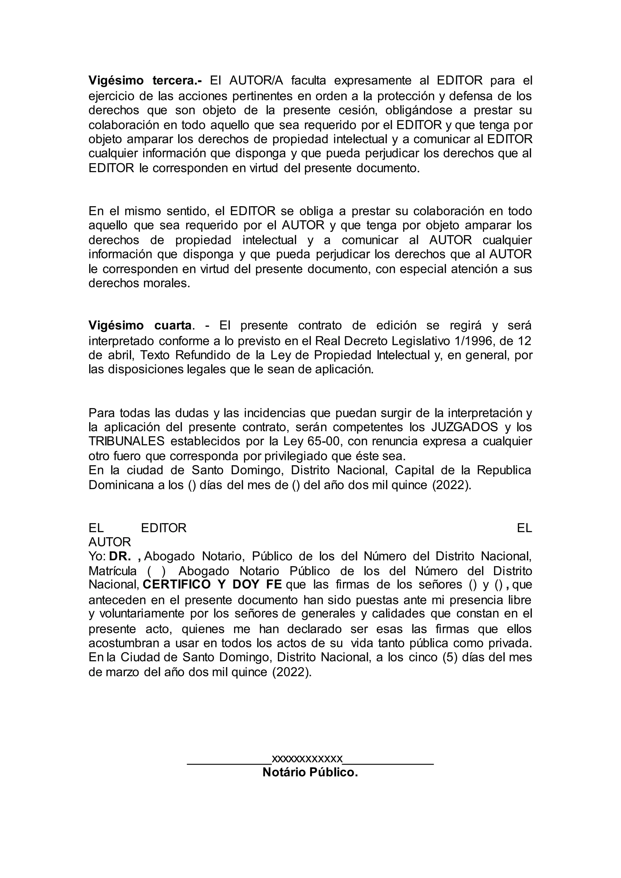 Vigésimo tercera.- El AUTOR/A faculta expresamente al EDITOR para el
ejercicio de las acciones pertinentes en orden a la protección y defensa de los
derechos que son objeto de la presente cesión, obligándose a prestar su
colaboración en todo aquello que sea requerido por el EDITOR y que tenga por
objeto amparar los derechos de propiedad intelectual y a comunicar al EDITOR
cualquier información que disponga y que pueda perjudicar los derechos que al
EDITOR le corresponden en virtud del presente documento.
En el mismo sentido, el EDITOR se obliga a prestar su colaboración en todo
aquello que sea requerido por el AUTOR y que tenga por objeto amparar los
derechos de propiedad intelectual y a comunicar al AUTOR cualquier
información que disponga y que pueda perjudicar los derechos que al AUTOR
le corresponden en virtud del presente documento, con especial atención a sus
derechos morales.
Vigésimo cuarta. - El presente contrato de edición se regirá y será
interpretado conforme a lo previsto en el Real Decreto Legislativo 1/1996, de 12
de abril, Texto Refundido de la Ley de Propiedad Intelectual y, en general, por
las disposiciones legales que le sean de aplicación.
Para todas las dudas y las incidencias que puedan surgir de la interpretación y
la aplicación del presente contrato, serán competentes los JUZGADOS y los
TRIBUNALES establecidos por la Ley 65-00, con renuncia expresa a cualquier
otro fuero que corresponda por privilegiado que éste sea.
En la ciudad de Santo Domingo, Distrito Nacional, Capital de la Republica
Dominicana a los () días del mes de () del año dos mil quince (2022).
EL EDITOR EL
AUTOR
Yo: DR. , Abogado Notario, Público de los del Número del Distrito Nacional,
Matrícula ( ) Abogado Notario Público de los del Número del Distrito
Nacional, CERTIFICO Y DOY FE que las firmas de los señores () y () , que
anteceden en el presente documento han sido puestas ante mi presencia libre
y voluntariamente por los señores de generales y calidades que constan en el
presente acto, quienes me han declarado ser esas las firmas que ellos
acostumbran a usar en todos los actos de su vida tanto pública como privada.
En la Ciudad de Santo Domingo, Distrito Nacional, a los cinco (5) días del mes
de marzo del año dos mil quince (2022).
____________xxxxxxxxxxxx_____________
Notário Público.
 