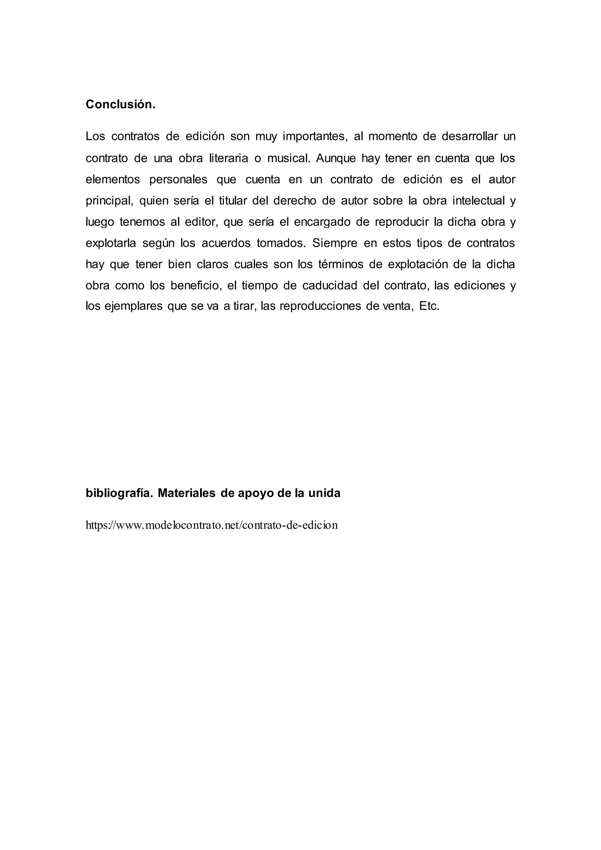 Conclusión.
Los contratos de edición son muy importantes, al momento de desarrollar un
contrato de una obra literaria o musical. Aunque hay tener en cuenta que los
elementos personales que cuenta en un contrato de edición es el autor
principal, quien sería el titular del derecho de autor sobre la obra intelectual y
luego tenemos al editor, que sería el encargado de reproducir la dicha obra y
explotarla según los acuerdos tomados. Siempre en estos tipos de contratos
hay que tener bien claros cuales son los términos de explotación de la dicha
obra como los beneficio, el tiempo de caducidad del contrato, las ediciones y
los ejemplares que se va a tirar, las reproducciones de venta, Etc.
bibliografía. Materiales de apoyo de la unida
https://www.modelocontrato.net/contrato-de-edicion
 