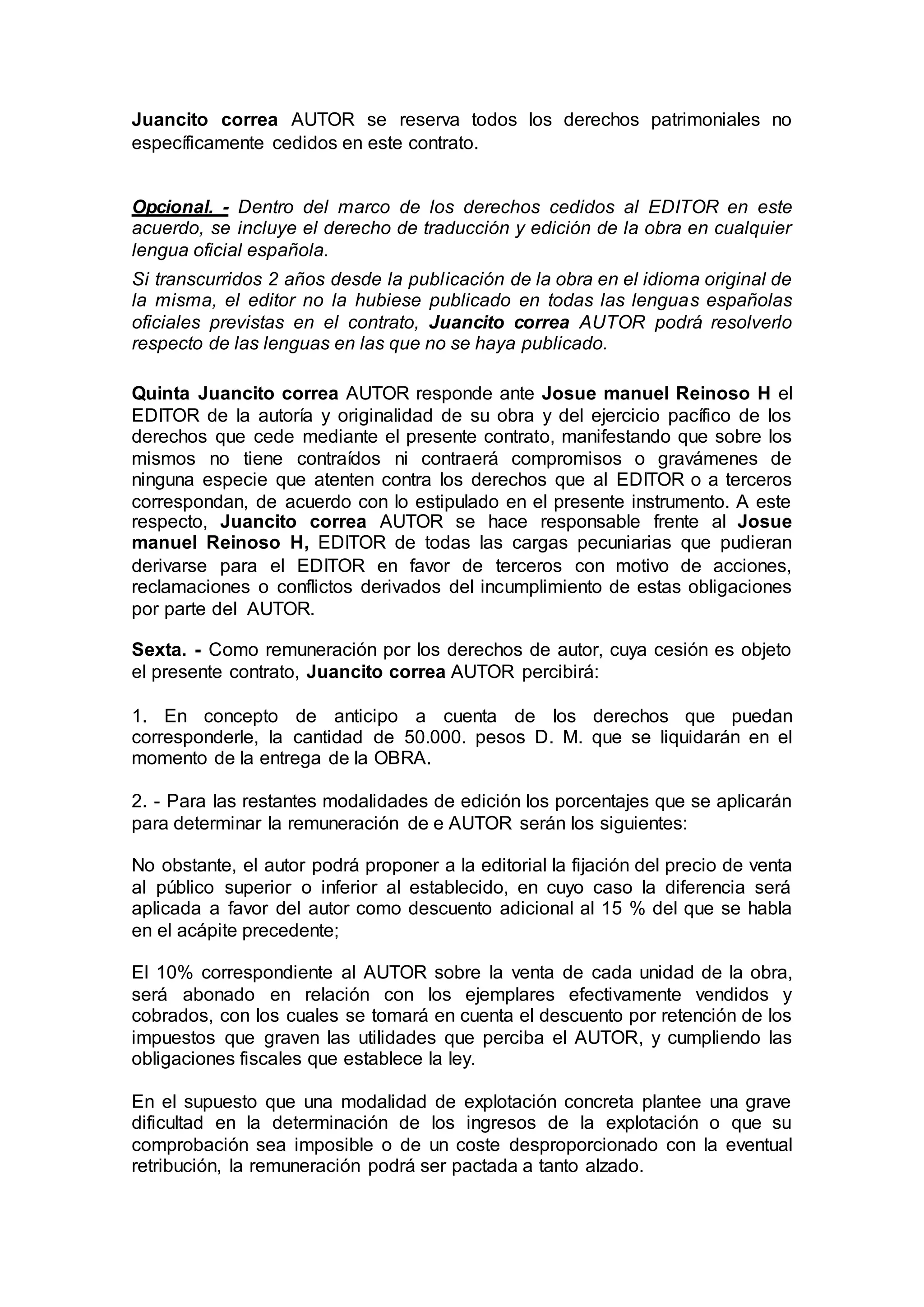 Juancito correa AUTOR se reserva todos los derechos patrimoniales no
específicamente cedidos en este contrato.
Opcional. - Dentro del marco de los derechos cedidos al EDITOR en este
acuerdo, se incluye el derecho de traducción y edición de la obra en cualquier
lengua oficial española.
Si transcurridos 2 años desde la publicación de la obra en el idioma original de
la misma, el editor no la hubiese publicado en todas las lenguas españolas
oficiales previstas en el contrato, Juancito correa AUTOR podrá resolverlo
respecto de las lenguas en las que no se haya publicado.
Quinta Juancito correa AUTOR responde ante Josue manuel Reinoso H el
EDITOR de la autoría y originalidad de su obra y del ejercicio pacífico de los
derechos que cede mediante el presente contrato, manifestando que sobre los
mismos no tiene contraídos ni contraerá compromisos o gravámenes de
ninguna especie que atenten contra los derechos que al EDITOR o a terceros
correspondan, de acuerdo con lo estipulado en el presente instrumento. A este
respecto, Juancito correa AUTOR se hace responsable frente al Josue
manuel Reinoso H, EDITOR de todas las cargas pecuniarias que pudieran
derivarse para el EDITOR en favor de terceros con motivo de acciones,
reclamaciones o conflictos derivados del incumplimiento de estas obligaciones
por parte del AUTOR.
Sexta. - Como remuneración por los derechos de autor, cuya cesión es objeto
el presente contrato, Juancito correa AUTOR percibirá:
1. En concepto de anticipo a cuenta de los derechos que puedan
corresponderle, la cantidad de 50.000. pesos D. M. que se liquidarán en el
momento de la entrega de la OBRA.
2. - Para las restantes modalidades de edición los porcentajes que se aplicarán
para determinar la remuneración de e AUTOR serán los siguientes:
No obstante, el autor podrá proponer a la editorial la fijación del precio de venta
al público superior o inferior al establecido, en cuyo caso la diferencia será
aplicada a favor del autor como descuento adicional al 15 % del que se habla
en el acápite precedente;
El 10% correspondiente al AUTOR sobre la venta de cada unidad de la obra,
será abonado en relación con los ejemplares efectivamente vendidos y
cobrados, con los cuales se tomará en cuenta el descuento por retención de los
impuestos que graven las utilidades que perciba el AUTOR, y cumpliendo las
obligaciones fiscales que establece la ley.
En el supuesto que una modalidad de explotación concreta plantee una grave
dificultad en la determinación de los ingresos de la explotación o que su
comprobación sea imposible o de un coste desproporcionado con la eventual
retribución, la remuneración podrá ser pactada a tanto alzado.
 