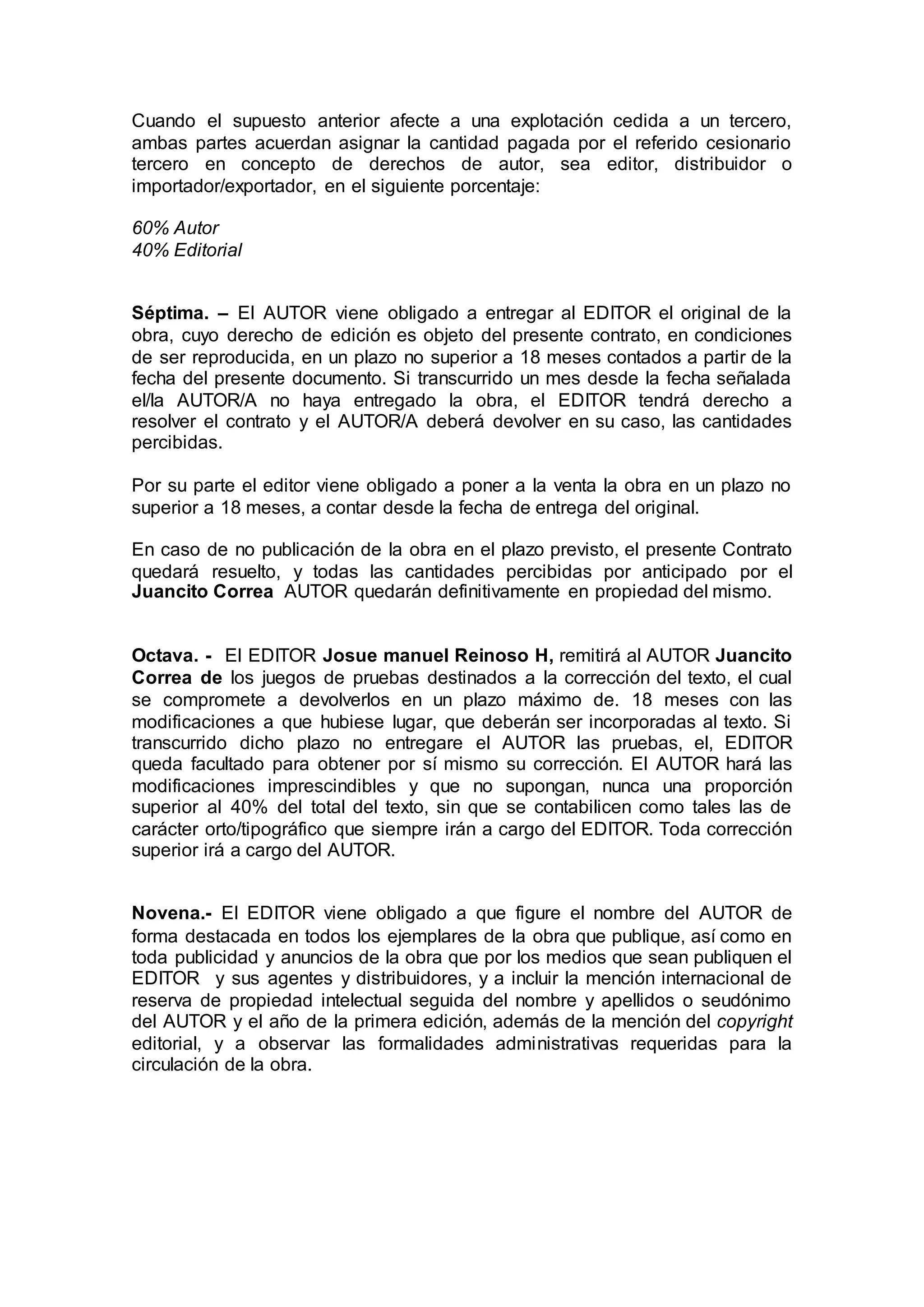 Cuando el supuesto anterior afecte a una explotación cedida a un tercero,
ambas partes acuerdan asignar la cantidad pagada por el referido cesionario
tercero en concepto de derechos de autor, sea editor, distribuidor o
importador/exportador, en el siguiente porcentaje:
60% Autor
40% Editorial
Séptima. – El AUTOR viene obligado a entregar al EDITOR el original de la
obra, cuyo derecho de edición es objeto del presente contrato, en condiciones
de ser reproducida, en un plazo no superior a 18 meses contados a partir de la
fecha del presente documento. Si transcurrido un mes desde la fecha señalada
el/la AUTOR/A no haya entregado la obra, el EDITOR tendrá derecho a
resolver el contrato y el AUTOR/A deberá devolver en su caso, las cantidades
percibidas.
Por su parte el editor viene obligado a poner a la venta la obra en un plazo no
superior a 18 meses, a contar desde la fecha de entrega del original.
En caso de no publicación de la obra en el plazo previsto, el presente Contrato
quedará resuelto, y todas las cantidades percibidas por anticipado por el
Juancito Correa AUTOR quedarán definitivamente en propiedad del mismo.
Octava. - El EDITOR Josue manuel Reinoso H, remitirá al AUTOR Juancito
Correa de los juegos de pruebas destinados a la corrección del texto, el cual
se compromete a devolverlos en un plazo máximo de. 18 meses con las
modificaciones a que hubiese lugar, que deberán ser incorporadas al texto. Si
transcurrido dicho plazo no entregare el AUTOR las pruebas, el, EDITOR
queda facultado para obtener por sí mismo su corrección. El AUTOR hará las
modificaciones imprescindibles y que no supongan, nunca una proporción
superior al 40% del total del texto, sin que se contabilicen como tales las de
carácter orto/tipográfico que siempre irán a cargo del EDITOR. Toda corrección
superior irá a cargo del AUTOR.
Novena.- El EDITOR viene obligado a que figure el nombre del AUTOR de
forma destacada en todos los ejemplares de la obra que publique, así como en
toda publicidad y anuncios de la obra que por los medios que sean publiquen el
EDITOR y sus agentes y distribuidores, y a incluir la mención internacional de
reserva de propiedad intelectual seguida del nombre y apellidos o seudónimo
del AUTOR y el año de la primera edición, además de la mención del copyright
editorial, y a observar las formalidades administrativas requeridas para la
circulación de la obra.
 