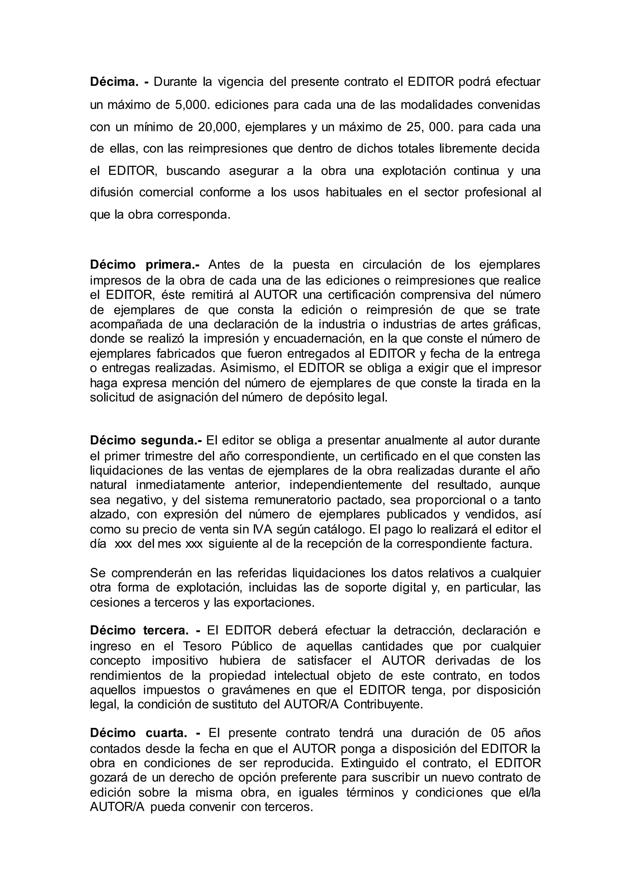 Décima. - Durante la vigencia del presente contrato el EDITOR podrá efectuar
un máximo de 5,000. ediciones para cada una de las modalidades convenidas
con un mínimo de 20,000, ejemplares y un máximo de 25, 000. para cada una
de ellas, con las reimpresiones que dentro de dichos totales libremente decida
el EDITOR, buscando asegurar a la obra una explotación continua y una
difusión comercial conforme a los usos habituales en el sector profesional al
que la obra corresponda.
Décimo primera.- Antes de la puesta en circulación de los ejemplares
impresos de la obra de cada una de las ediciones o reimpresiones que realice
el EDITOR, éste remitirá al AUTOR una certificación comprensiva del número
de ejemplares de que consta la edición o reimpresión de que se trate
acompañada de una declaración de la industria o industrias de artes gráficas,
donde se realizó la impresión y encuadernación, en la que conste el número de
ejemplares fabricados que fueron entregados al EDITOR y fecha de la entrega
o entregas realizadas. Asimismo, el EDITOR se obliga a exigir que el impresor
haga expresa mención del número de ejemplares de que conste la tirada en la
solicitud de asignación del número de depósito legal.
Décimo segunda.- El editor se obliga a presentar anualmente al autor durante
el primer trimestre del año correspondiente, un certificado en el que consten las
liquidaciones de las ventas de ejemplares de la obra realizadas durante el año
natural inmediatamente anterior, independientemente del resultado, aunque
sea negativo, y del sistema remuneratorio pactado, sea proporcional o a tanto
alzado, con expresión del número de ejemplares publicados y vendidos, así
como su precio de venta sin IVA según catálogo. El pago lo realizará el editor el
día xxx del mes xxx siguiente al de la recepción de la correspondiente factura.
Se comprenderán en las referidas liquidaciones los datos relativos a cualquier
otra forma de explotación, incluidas las de soporte digital y, en particular, las
cesiones a terceros y las exportaciones.
Décimo tercera. - El EDITOR deberá efectuar la detracción, declaración e
ingreso en el Tesoro Público de aquellas cantidades que por cualquier
concepto impositivo hubiera de satisfacer el AUTOR derivadas de los
rendimientos de la propiedad intelectual objeto de este contrato, en todos
aquellos impuestos o gravámenes en que el EDITOR tenga, por disposición
legal, la condición de sustituto del AUTOR/A Contribuyente.
Décimo cuarta. - El presente contrato tendrá una duración de 05 años
contados desde la fecha en que el AUTOR ponga a disposición del EDITOR la
obra en condiciones de ser reproducida. Extinguido el contrato, el EDITOR
gozará de un derecho de opción preferente para suscribir un nuevo contrato de
edición sobre la misma obra, en iguales términos y condiciones que el/la
AUTOR/A pueda convenir con terceros.
 