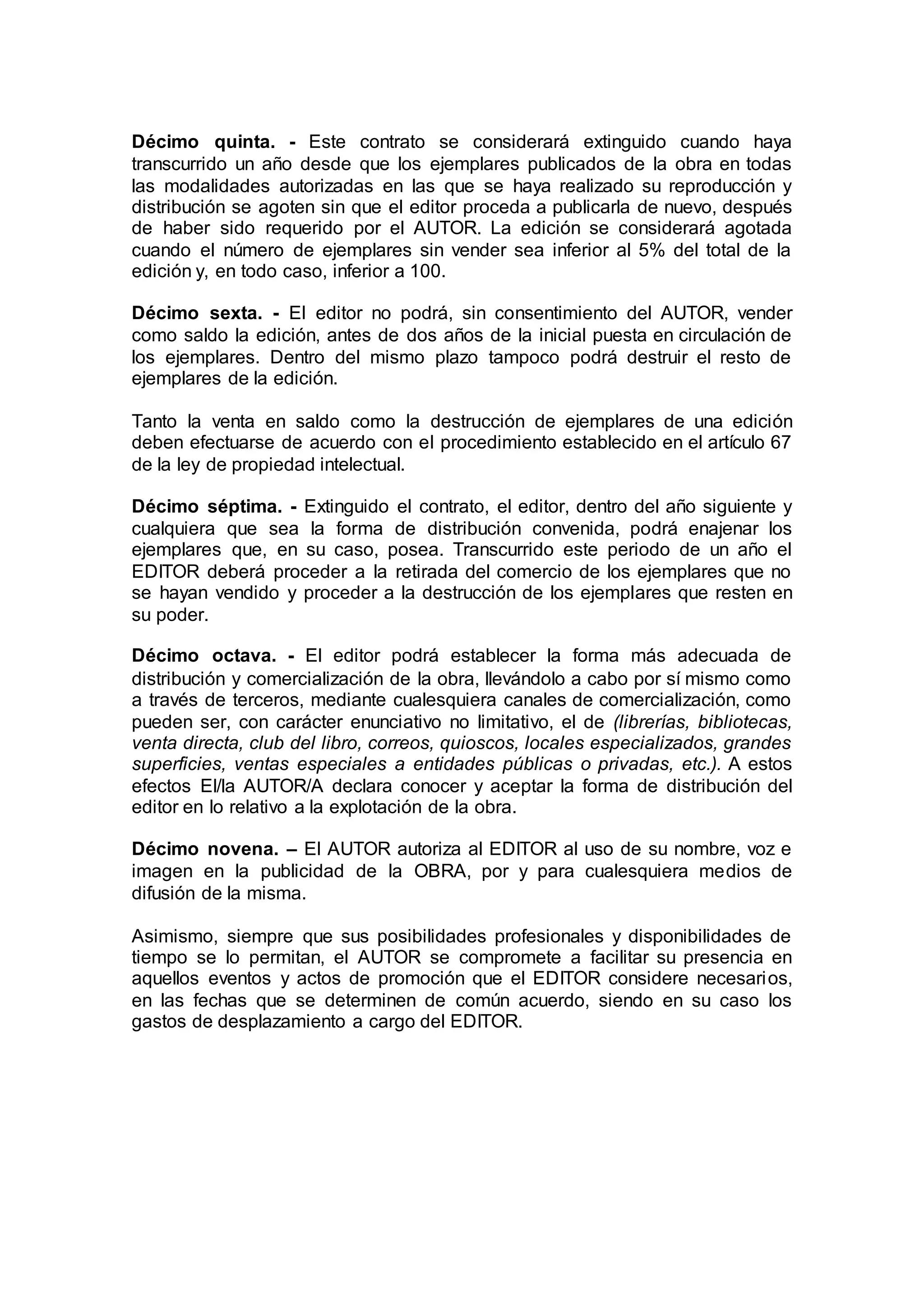 Décimo quinta. - Este contrato se considerará extinguido cuando haya
transcurrido un año desde que los ejemplares publicados de la obra en todas
las modalidades autorizadas en las que se haya realizado su reproducción y
distribución se agoten sin que el editor proceda a publicarla de nuevo, después
de haber sido requerido por el AUTOR. La edición se considerará agotada
cuando el número de ejemplares sin vender sea inferior al 5% del total de la
edición y, en todo caso, inferior a 100.
Décimo sexta. - El editor no podrá, sin consentimiento del AUTOR, vender
como saldo la edición, antes de dos años de la inicial puesta en circulación de
los ejemplares. Dentro del mismo plazo tampoco podrá destruir el resto de
ejemplares de la edición.
Tanto la venta en saldo como la destrucción de ejemplares de una edición
deben efectuarse de acuerdo con el procedimiento establecido en el artículo 67
de la ley de propiedad intelectual.
Décimo séptima. - Extinguido el contrato, el editor, dentro del año siguiente y
cualquiera que sea la forma de distribución convenida, podrá enajenar los
ejemplares que, en su caso, posea. Transcurrido este periodo de un año el
EDITOR deberá proceder a la retirada del comercio de los ejemplares que no
se hayan vendido y proceder a la destrucción de los ejemplares que resten en
su poder.
Décimo octava. - El editor podrá establecer la forma más adecuada de
distribución y comercialización de la obra, llevándolo a cabo por sí mismo como
a través de terceros, mediante cualesquiera canales de comercialización, como
pueden ser, con carácter enunciativo no limitativo, el de (librerías, bibliotecas,
venta directa, club del libro, correos, quioscos, locales especializados, grandes
superficies, ventas especiales a entidades públicas o privadas, etc.). A estos
efectos El/la AUTOR/A declara conocer y aceptar la forma de distribución del
editor en lo relativo a la explotación de la obra.
Décimo novena. – El AUTOR autoriza al EDITOR al uso de su nombre, voz e
imagen en la publicidad de la OBRA, por y para cualesquiera medios de
difusión de la misma.
Asimismo, siempre que sus posibilidades profesionales y disponibilidades de
tiempo se lo permitan, el AUTOR se compromete a facilitar su presencia en
aquellos eventos y actos de promoción que el EDITOR considere necesarios,
en las fechas que se determinen de común acuerdo, siendo en su caso los
gastos de desplazamiento a cargo del EDITOR.
 