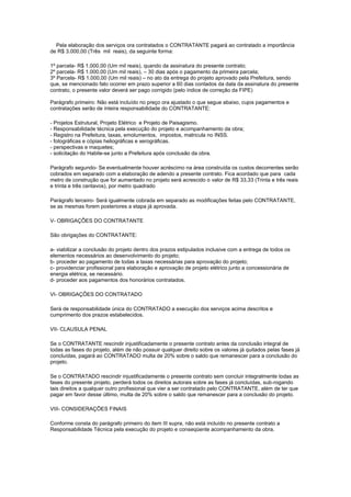 Pela elaboração dos serviços ora contratados o CONTRATANTE pagará ao contratado a importância
de R$ 3.000,00 (Três mil reais), da seguinte forma:
1º parcela- R$ 1.000,00 (Um mil reais), quando da assinatura do presente contrato;
2º parcela- R$ 1.000,00 (Um mil reais), – 30 dias após o pagamento da primeira parcela;
3º Parcela- R$ 1.000,00 (Um mil reais) – no ato da entrega do projeto aprovado pela Prefeitura, sendo
que, se mencionado fato ocorrer em prazo superior a 60 dias contados da data da assinatura do presente
contrato, o presente valor deverá ser pago corrigido (pelo índice de correção da FIPE)
Parágrafo primeiro: Não está incluído no preço ora ajustado o que segue abaixo, cujos pagamentos e
contratações serão de inteira responsabilidade do CONTRATANTE:
- Projetos Estrutural, Projeto Elétrico e Projeto de Paisagismo.
- Responsabilidade técnica pela execução do projeto e acompanhamento da obra;
- Registro na Prefeitura, taxas, emolumentos, impostos, matricula no INSS.
- fotográficas e cópias heliográficas e xerográficas.
- perspectivas e maquetes;
- solicitação do Habite-se junto a Prefeitura após conclusão da obra.
Parágrafo segundo- Se eventualmente houver acréscimo na área construída os custos decorrentes serão
cobrados em separado com a elaboração de adendo a presente contrato. Fica acordado que para cada
metro de construção que for aumentado no projeto será acrescido o valor de R$ 33,33 (Trinta e três reais
e trinta e três centavos), por metro quadrado
Parágrafo terceiro- Será igualmente cobrada em separado as modificações feitas pelo CONTRATANTE,
se as mesmas forem posteriores a etapa já aprovada.
V- OBRIGAÇÕES DO CONTRATANTE
São obrigações do CONTRATANTE:
a- viabilizar a conclusão do projeto dentro dos prazos estipulados inclusive com a entrega de todos os
elementos necessários ao desenvolvimento do projeto;
b- proceder ao pagamento de todas a taxas necessárias para aprovação do projeto;
c- providenciar profissional para elaboração e aprovação de projeto elétrico junto a concessionária de
energia elétrica, se necessário.
d- proceder aos pagamentos dos honorários contratados.
VI- OBRIGAÇÕES DO CONTRATADO
Será de responsabilidade única do CONTRATADO a execução dos serviços acima descritos e
cumprimento dos prazos estabelecidos.
VII- CLAUSULA PENAL
Se o CONTRATANTE rescindir injustificadamente o presente contrato antes da conclusão integral de
todas as fases do projeto, além de não possuir qualquer direito sobre os valores já quitados pelas fases já
concluídas, pagará ao CONTRATADO multa de 20% sobre o saldo que remanescer para a conclusão do
projeto.
Se o CONTRATADO rescindir injustificadamente o presente contrato sem concluir integralmente todas as
fases do presente projeto, perderá todos os direitos autorais sobre as fases já concluídas, sub-rogando
tais direitos a qualquer outro profissional que vier a ser contratado pelo CONTRATANTE, além de ter que
pagar em favor desse último, multa de 20% sobre o saldo que remanescer para a conclusão do projeto.
VIII- CONSIDERAÇÕES FINAIS
Conforme consta do parágrafo primeiro do item III supra, não está incluído no presente contrato a
Responsabilidade Técnica pela execução do projeto e conseqüente acompanhamento da obra.
 