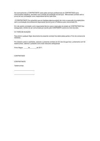 Se eventualmente o CONTRATANTE optar pelos serviços profissionais do CONTRATADO para
mencionados trabalhos, será feito novo contrato de prestação de serviços. Mencionado contrato será a
prova de sua contratação como responsável técnico pela obra.
O CONTRATANTE fica advertido que em hipótese alguma poderá dar inicio a execução do projeto/obra
sem a contratação de profissional responsável técnico junto a Prefeitura para mencionado fim.
Em não sendo contratado como responsável técnico para a execução do projeto ao CONTRATADO fica
assegurado o direito de ser comunicado por escrito pelo CONTRANTE acerca do inicio da obra.
IX- FORO DE ELEIÇÃO
Para dirimir qualquer litígio decorrente do presente contrato fica eleito pelas partes o Foro da comarca de
XXXXXX.
Por estarem justos e acertados, assinam o presente contrato em 02 vias de igual teor, juntamente com 02
testemunhas, valendo o presente como título executivo extrajudicial.
Porto Alegre, _____de________de 2011.
CONTRATADO
CONTRATANTE
Testemunhas:
________________________
________________________
 