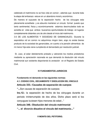 celebrado el matrimonio no se hizo vida en común ; además que durante toda
la etapa del embarazo estuve en un abandono moral y económico.
De manera el supuesto de la separación hecho de los cónyuges esta
plenamente acreditada y es absurdo mantener un vinculo formal puesto que
tanto sentimental, física y económicamente estamos desvinculados todo se
acredita en vista que ambos buscamos oportunidades de trabajo en lugares
completamente distantes uno de otro desde el inicio del matrimonio.
3.5 DE LOS ALIMENTOS Y SOCIEDAD DE GANANCIALES.- Durante la
esporádica vid en común no adquirimos ningún bien, ergo no existe bienes
producto de la sociedad de gananciales, en cuanto a la pensión alimenticia de
mi menor hija esta viene cumpliendo el demandado por resolución judicial.
Sr. Juez, al estar debidamente probado y valorando los medios probatorios
mediante su apreciación razonada es que demando la disolución del vinculo
matrimonial aun existente disponiendo la anotación en el Registro de Estado
Civil.
IV FUNDAMENTOS JURIDICOS
Fundamento mi demanda en las siguientes normas:
4.1. CODIGO CIVIL, DECAIMIENTO Y DISOLUCION DEL VINCULO
Articulo 333.- Causales de separación de cuerpos
“...Son causas de separación de cuerpos:
Inc.12.- la separación de hecho de los cónyuges durante un
periodo ininterrumpido de dos años. Dicho plazo será si los
conyugues tuviesen hijos menores de edad...”
Artículo 348.- Disolución del vínculo matrimonial
“... el divorcio disuelve el vinculo del matrimonio...”
V MONTO DEL PETITORIO.
 