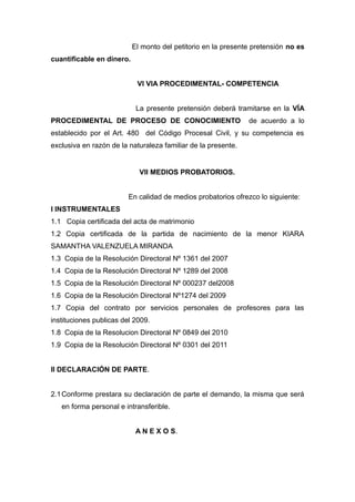 El monto del petitorio en la presente pretensión no es
cuantificable en dinero.
VI VIA PROCEDIMENTAL- COMPETENCIA
La presente pretensión deberá tramitarse en la VÍA
PROCEDIMENTAL DE PROCESO DE CONOCIMIENTO de acuerdo a lo
establecido por el Art. 480 del Código Procesal Civil, y su competencia es
exclusiva en razón de la naturaleza familiar de la presente.
VII MEDIOS PROBATORIOS.
En calidad de medios probatorios ofrezco lo siguiente:
I INSTRUMENTALES
1.1 Copia certificada del acta de matrimonio
1.2 Copia certificada de la partida de nacimiento de la menor KIARA
SAMANTHA VALENZUELA MIRANDA
1.3 Copia de la Resolución Directoral Nº 1361 del 2007
1.4 Copia de la Resolución Directoral Nº 1289 del 2008
1.5 Copia de la Resolución Directoral Nº 000237 del2008
1.6 Copia de la Resolución Directoral Nº1274 del 2009
1.7 Copia del contrato por servicios personales de profesores para las
instituciones publicas del 2009.
1.8 Copia de la Resolucion Directoral Nº 0849 del 2010
1.9 Copia de la Resolución Directoral Nº 0301 del 2011
II DECLARACIÓN DE PARTE.
2.1Conforme prestara su declaración de parte el demando, la misma que será
en forma personal e intransferible.
A N E X O S.
 