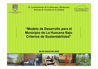H. Ayuntamiento de La Huacana, Michoacán.
      Sistema de Gestión de la Calidad




“Modelo de Desarrollo para el
Municipio de La Huacana Bajo
Criterios de Sustentabilidad”



           20 DE JULIO DE 2007