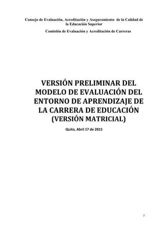 Consejo de Evaluación, Acreditación y Aseguramiento de la Calidad de
la Educación Superior
Comisión de Evaluación y Acreditación de Carreras
VERSIÓN PRELIMINAR DEL
MODELO DE EVALUACIÓN DEL
ENTORNO DE APRENDIZAJE DE
LA CARRERA DE EDUCACIÓN
(VERSIÓN MATRICIAL)
Quito, Abril 17 de 2015
7
 