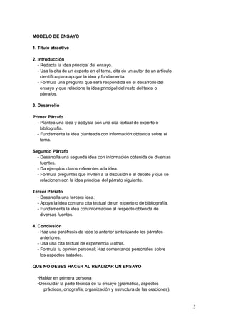 MODELO DE ENSAYO
1. Título atractivo
2. Introducción
- Redacta la idea principal del ensayo.
- Usa la cita de un experto en el tema, cita de un autor de un artículo
científico para apoyar la idea y fundamenta.
- Formula una pregunta que será respondida en el desarrollo del
ensayo y que relacione la idea principal del resto del texto o
párrafos.
3. Desarrollo
Primer Párrafo
- Plantea una idea y apóyala con una cita textual de experto o
bibliografía.
- Fundamenta la idea planteada con información obtenida sobre el
tema.
Segundo Párrafo
- Desarrolla una segunda idea con información obtenida de diversas
fuentes.
- Da ejemplos claros referentes a la idea.
- Formula preguntas que inviten a la discusión o al debate y que se
relacionen con la idea principal del párrafo siguiente.
Tercer Párrafo
- Desarrolla una tercera idea.
- Apoya la idea con una cita textual de un experto o de bibliografía.
- Fundamenta la idea con información al respecto obtenida de
diversas fuentes.
4. Conclusión
- Haz una paráfrasis de todo lo anterior sintetizando los párrafos
anteriores.
- Usa una cita textual de experiencia u otros.
- Formula tu opinión personal; Haz comentarios personales sobre
los aspectos tratados.
QUE NO DEBES HACER AL REALIZAR UN ENSAYO
•Hablar en primera persona
•Descuidar la parte técnica de tu ensayo (gramática, aspectos
prácticos, ortografía, organización y estructura de las oraciones).
3
 
