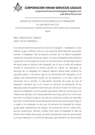 CORPORACIÓN HIRAM SERVICIOS LEGALES
corporacionhiramservicioslegales.blogspot.com
José María Pacori Cari
----------------------------------------------
MODELO DE ESCRITOS DE DESCARGOS DE UN TRABAJADOR
Por José María Pacori Cari
Socio de la Asociación Española de Derecho del Trabajo y de la Seguridad
Social
ÁREA: DERECHO DEL TRABAJO
LÍNEA: FALTAS LABORALES
En la relación laboral encontramos el binomio trabajador – empleador, en esta
relación surgen conflictos como son las presuntas faltas laborales que podría
cometer el trabajador, ante la presunta comisión de una falta el empleador
realizará la imputación escrita de cargos, a lo que el trabajador tendrá derecho
a presentar sus descargos por escrito, la no presentación de descargos dentro
del plazo juega en perjuicio del trabajador, por lo que a través del presente
modelo le mostraremos la manera sencilla de realizar sus descargos. El
descargo de un trabajador en cualquier régimen laboral debe contener las
siguientes partes: 1) el exordio (que es la presentación del trabajador), 2) un
pedido (que generalmente puede ser de absolución o en otros casos de
atenuación de la sanción), 3) descripción resumida del cargo (lo que el
trabajador considera que se le imputa en esencia), 4) descripción de los
descargos (esta es la parte fundamental que consiste en rebatir los hechos que
expone el empleador y si le es posible argumentar sobre las normas que se le
imputan por ejemplo, se le imputa abandono de cargo, pero en la norma dice
que este se configura luego de tres días de inasistencia siendo que solo falto
dos días), 5) ofrecimiento de prueba (puede ofrecer documentos que tenga en
su poder y el empleador no los tuvo al momento de imputarle los cargos,
puede pedir declaraciones de testigos, de la presunta víctima, inspecciones,
pericias, exhibiciones, informes, cotejos, entre otros, el trabajador es libre de
ofrecer estos medios de prueba), por último, 6) debe de indicar los anexos (esto
es, lo que adjuntará a su escrito de descargos, generalmente, los documentos
 