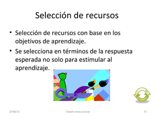 Selección de recursos
• Selección de recursos con base en los
  objetivos de aprendizaje.
• Se selecciona en términos de la respuesta
  esperada no solo para estimular al
  aprendizaje.




27/06/12           Diseño Instruccional       10
 