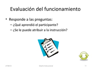 Evaluación del funcionamiento
• Responde a las preguntas:
      – ¿Qué aprendió el participante?
      – ¿Se le puede atribuir a la instrucción?




27/06/12                  Diseño Instruccional    11
 