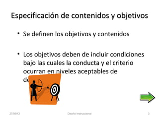 Especificación de contenidos y objetivos

     • Se definen los objetivos y contenidos

     • Los objetivos deben de incluir condiciones
       bajo las cuales la conducta y el criterio
       ocurran en niveles aceptables de
       desempeño



27/06/12              Diseño Instruccional          3
 