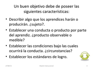 Un buen objetivo debe de poseer las
                siguientes características:
• Describir algo que los aprendices harán o
  producirán. ¿sujeto?.
• Establecer una conducta o producto por parte
  del aprendiz. ¿producto observable o
  medible?
• Establecer las condiciones bajo las cuales
  ocurrirá la conducta. ¿circunstancias?
• Establecer los estándares de logro.

27/06/12                Diseño Instruccional     4
 