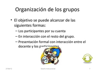 Organización de los grupos
      • El objetivo se puede alcanzar de las
        siguientes formas:
           – Los participantes por su cuenta
           – En interacción con el resto del grupo.
           – Presentación formal con interacción entre el
             docente y los participantes.




27/06/12                   Diseño Instruccional             7
 