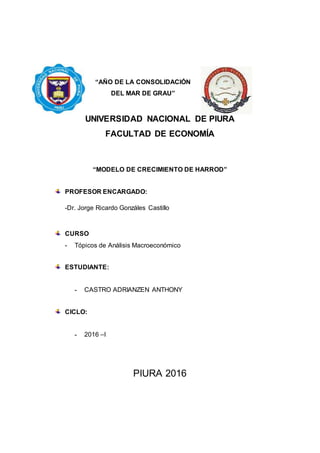 “AÑO DE LA CONSOLIDACIÓN
DEL MAR DE GRAU”
UNIVERSIDAD NACIONAL DE PIURA
FACULTAD DE ECONOMÍA
“MODELO DE CRECIMIENTO DE HARROD”
PROFESOR ENCARGADO:
-Dr. Jorge Ricardo Gonzáles Castillo
CURSO
- Tópicos de Análisis Macroeconómico
ESTUDIANTE:
- CASTRO ADRIANZEN ANTHONY
CICLO:
- 2016 –I
PIURA 2016
 