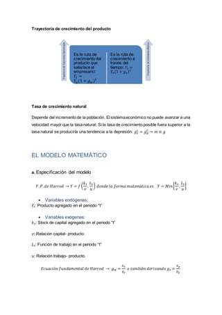Trayectoria de crecimiento del producto
Tasa de crecimiento natural
Depende del incremento de la población. El sistemaeconómico no puede avanzar a una
velocidad mayor que la tasa natural. Si la tasa de crecimiento posible fuera superior a la
tasa natural se produciría una tendencia a la depresión. 𝑔 𝑠
𝐿 = 𝑔 𝑑
𝐿
→ 𝑚 ≡ 𝑔
EL MODELO MATEMÁTICO
a. Especificación del modelo
𝐹. 𝑃. 𝑑𝑒 𝐻𝑎𝑟𝑟𝑜𝑑 → 𝑌 = 𝑓 (
𝑘 𝑡
𝑣
,
𝐿 𝑡
𝑢
) 𝑑𝑜𝑛𝑑𝑒 𝑙𝑎 𝑓𝑜𝑟𝑚𝑎 𝑚𝑎𝑡𝑒𝑚á𝑡𝑖𝑐𝑎 𝑒𝑠 𝑌 = 𝑀𝑖𝑛{
𝑘 𝑡
𝑣
,
𝐿 𝑡
𝑢
}
 Variables endógenas:
𝑌𝑡: Producto agregado en el periodo “t”
 Variables exógenas:
𝑘 𝑡: Stock de capital agregado en el periodo “t”
𝑣: Relación capital- producto.
𝐿 𝑡: Función de trabajo en el periodo “t”
𝑢: Relación trabajo- producto.
𝐸𝑐𝑢𝑎𝑐𝑖ó𝑛 𝑓𝑢𝑛𝑑𝑎𝑚𝑒𝑛𝑡𝑎𝑙 𝑑𝑒 𝐻𝑎𝑟𝑟𝑜𝑑 → 𝑔 𝑤 =
𝑠 𝑟
𝑣𝑟
𝑜 𝑡𝑎𝑚𝑏𝑖é𝑛 𝑑𝑒𝑟𝑖𝑣𝑎𝑛𝑑𝑜 𝑔 𝑒 =
𝑠 𝑒
𝑣𝑒
Es la ruta de
crecimiento del
producto que
satisface al
empresario:
𝑌𝑡 =
𝑌𝑜(1 + 𝑔 𝑤) 𝑡
Es la ruta de
crecimiento a
través del
tiempo: 𝑌𝑡 =
𝑌𝑜(1 + 𝑔 𝑒) 𝑡
TrayectoriadeCrecimientoGarantizada
Trayectoriadecrecimientoefectivo
 