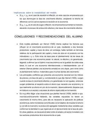 Implicancias sobre la inestabilidad del modelo.
 Si 𝑔 𝑒 < 𝑔 𝑤 es el caso de recesión e inflación, en este caso los empresarios son
los que disminuyen la tasa de crecimiento efectivo, ampliando la brecha de
diferencia con la cual se expresa la recesión en la economía.
 Si 𝑔 𝑒 > 𝑔 𝑤 es el casode auge e inflación, los empresarios aumentan la inversión,
elevando el proceso de producción efectivo y las tasas de crecimiento efectivo.
CONCLUSIONES Y RECOMENDACIONES DEL ALUMNO
 Este modelo planteado por Harrod (1939) intenta explicar los factores que
influyen en el crecimiento económico de un país, resaltando a dos factores
productivos: capital y mano de obra; sin embargo, habla también en términos
relativos de la participación del capital y mano de obra en el producto con los
indicadores v y u. Esto sirve de base para el planteamiento de las tasas de
crecimiento que una economía posee: la natural, la efectiva y la garantizada,
llegando a afirmar que el óptimo macroeconómico es la igualdad de todas esas
tasas, lo cual en una economía interrelacionada e interdependiente con el
exterior (Harrod plantea una economía cerrada) es una utopía, pero sirve como
el planteamiento teórico- matemático para muchas teorías del crecimiento.
 Los principales conflictos que presenta una economía nacional son los índices
de precios y la tasa de paro y, corroborando lo que dijo Harrod (1939), surgen
cuando la tasa d crecimiento efectiva y la garantizada no son iguales, entonces
surgen problemas al respecto sobre el ahorro que necesita una economía y lo
que realmente se ahorra en pro de la inversión, desencadenando dispares que
se traduce a un exceso o escases de ahorro repercutido en la inversión
 Es muy difícil llegar a las situaciones que plantea Harrod (1939), debido a que,
macroeconómicamente hablando, las variables expuestas no tienen un
crecimiento al mismo ritmo, para ello es necesario la aplicación de políticas
económicas,tanto monetarias comofiscales conel objetivo de impulsar el ahorro
(y con ello la inversión), la producción agregada mediante las otras variables que
conforman la identidad lo que repercute en el decrecimiento de la tasa de paro.
En otras palabras, es necesaria la labor entre el estado y el sector monetario con
los sectores productivos de la economía de un país.
 
