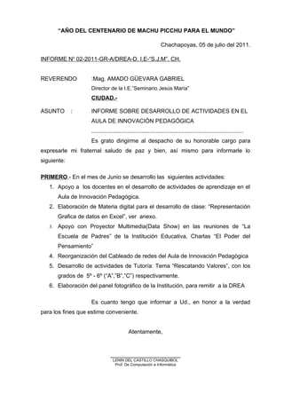 “AÑO DEL CENTENARIO DE MACHU PICCHU PARA EL MUNDO”
Chachapoyas, 05 de julio del 2011.
INFORME No
02-2011-GR-A/DREA-D. I.E-“S.J.M”. CH.
REVERENDO :Mag. AMADO GÜEVARA GABRIEL
Director de la I.E.”Seminario Jesús María”
CIUDAD.-
ASUNTO : INFORME SOBRE DESARROLLO DE ACTIVIDADES EN EL
AULA DE INNOVACIÓN PEDAGÓGICA
................................................................................................
Es grato dirigirme al despacho de su honorable cargo para
expresarle mi fraternal saludo de paz y bien, así mismo para informarle lo
siguiente:
PRIMERO.- En el mes de Junio se desarrollo las siguientes actividades:
1. Apoyo a los docentes en el desarrollo de actividades de aprendizaje en el
Aula de Innovación Pedagógica.
2. Elaboración de Materia digital para el desarrollo de clase: “Representación
Grafica de datos en Excel”, ver anexo.
3. Apoyo con Proyector Multimedia(Data Show) en las reuniones de “La
Escuela de Padres” de la Institución Educativa, Charlas “El Poder del
Pensamiento”
4. Reorganización del Cableado de redes del Aula de Innovación Pedagógica
5. Desarrollo de actividades de Tutoría: Tema “Rescatando Valores”, con los
grados de 5º - 6º (“A”,”B”,”C”) respectivamente.
6. Elaboración del panel fotográfico de la Institución, para remitir a la DREA
Es cuanto tengo que informar a Ud., en honor a la verdad
para los fines que estime conveniente.
Atentamente,
______________________
LENIN DEL CASTILLO CHASQUIBOL
Prof. De Computación e Informática
 