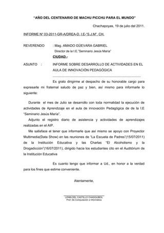 “AÑO DEL CENTENARIO DE MACHU PICCHU PARA EL MUNDO”
Chachapoyas, 19 de julio del 2011.
INFORME No
03-2011-GR-A/DREA-D. I.E-“S.J.M”. CH.
REVERENDO : Mag. AMADO GÜEVARA GABRIEL
Director de la I.E.”Seminario Jesús María”
CIUDAD.-
ASUNTO : INFORME SOBRE DESARROLLO DE ACTIVIDADES EN EL
AULA DE INNOVACIÓN PEDAGÓGICA
................................................................................................
Es grato dirigirme al despacho de su honorable cargo para
expresarle mi fraternal saludo de paz y bien, así mismo para informarle lo
siguiente:
Durante el mes de Julio se desarrollo con toda normalidad la ejecución de
actividades de Aprendizaje en el aula de innovación Pedagógica de de la I.E
“Seminario Jesús María”.
Adjunto el registro diario de asistencia y actividades de aprendizajes
realizadas en el AIP.
Me satisface el tener que informarle que así mismo se apoyo con Proyector
Multimedia(Data Show) en las reuniones de “La Escuela de Padres”(15/07/2011)
de la Institución Educativa y las Charlas “El Alcoholismo y la
Drogadicción”(16/07/2011), dirigido hacia los estudiantes cito en el Auditórium de
la Institución Educativa
Es cuanto tengo que informar a Ud., en honor a la verdad
para los fines que estime conveniente.
Atentamente,
______________________
LENIN DEL CASTILLO CHASQUIBOL
Prof. De Computación e Informática
 