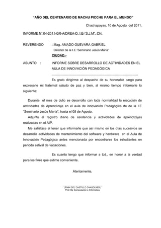 “AÑO DEL CENTENARIO DE MACHU PICCHU PARA EL MUNDO”
Chachapoyas, 10 de Agosto del 2011.
INFORME No
04-2011-GR-A/DREA-D. I.E-“S.J.M”. CH.
REVERENDO : Mag. AMADO GÜEVARA GABRIEL
Director de la I.E.”Seminario Jesús María”
CIUDAD.-
ASUNTO : INFORME SOBRE DESARROLLO DE ACTIVIDADES EN EL
AULA DE INNOVACIÓN PEDAGÓGICA
................................................................................................
Es grato dirigirme al despacho de su honorable cargo para
expresarle mi fraternal saludo de paz y bien, al mismo tiempo informarle lo
siguiente:
Durante el mes de Julio se desarrollo con toda normalidad la ejecución de
actividades de Aprendizaje en el aula de innovación Pedagógica de de la I.E
“Seminario Jesús María”, hasta el 05 de Agosto.
Adjunto el registro diario de asistencia y actividades de aprendizajes
realizadas en el AIP.
Me satisface el tener que informarle que así mismo en los días sucesivos se
desarrolla actividades de mantenimiento del software y hardware en el Aula de
Innovación Pedagógica antes mencionada por encontrarse los estudiantes en
periodo estival de vacaciones.
Es cuanto tengo que informar a Ud., en honor a la verdad
para los fines que estime conveniente.
Atentamente,
______________________
LENIN DEL CASTILLO CHASQUIBOL
Prof. De Computación e Informática
 