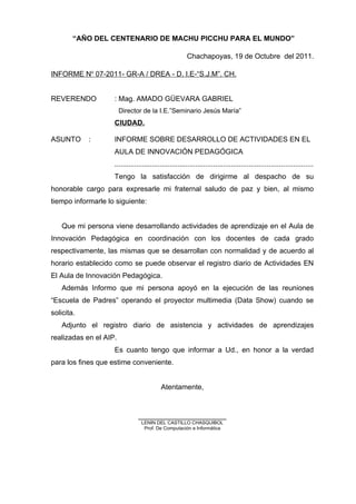 “AÑO DEL CENTENARIO DE MACHU PICCHU PARA EL MUNDO”
Chachapoyas, 19 de Octubre del 2011.
INFORME No
07-2011- GR-A / DREA - D. I.E-“S.J.M”. CH.
REVERENDO : Mag. AMADO GÜEVARA GABRIEL
Director de la I.E.”Seminario Jesús María”
CIUDAD.
ASUNTO : INFORME SOBRE DESARROLLO DE ACTIVIDADES EN EL
AULA DE INNOVACIÓN PEDAGÓGICA
....................................................................................................
Tengo la satisfacción de dirigirme al despacho de su
honorable cargo para expresarle mi fraternal saludo de paz y bien, al mismo
tiempo informarle lo siguiente:
Que mi persona viene desarrollando actividades de aprendizaje en el Aula de
Innovación Pedagógica en coordinación con los docentes de cada grado
respectivamente, las mismas que se desarrollan con normalidad y de acuerdo al
horario establecido como se puede observar el registro diario de Actividades EN
El Aula de Innovación Pedagógica.
Además Informo que mi persona apoyó en la ejecución de las reuniones
“Escuela de Padres” operando el proyector multimedia (Data Show) cuando se
solicita.
Adjunto el registro diario de asistencia y actividades de aprendizajes
realizadas en el AIP.
Es cuanto tengo que informar a Ud., en honor a la verdad
para los fines que estime conveniente.
Atentamente,
______________________
LENIN DEL CASTILLO CHASQUIBOL
Prof. De Computación e Informática
 
