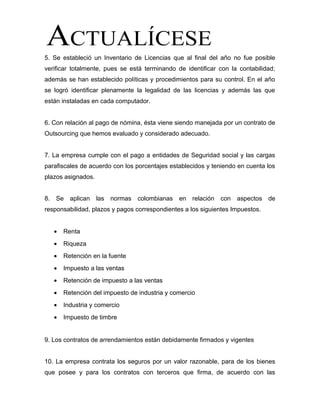 5. Se estableció un Inventario de Licencias que al final del año no fue posible
verificar totalmente, pues se está terminando de identificar con la contabilidad;
además se han establecido políticas y procedimientos para su control. En el año
se logró identificar plenamente la legalidad de las licencias y además las que
están instaladas en cada computador.
6. Con relación al pago de nómina, ésta viene siendo manejada por un contrato de
Outsourcing que hemos evaluado y considerado adecuado.
7. La empresa cumple con el pago a entidades de Seguridad social y las cargas
parafiscales de acuerdo con los porcentajes establecidos y teniendo en cuenta los
plazos asignados.
8. Se aplican las normas colombianas en relación con aspectos de
responsabilidad, plazos y pagos correspondientes a los siguientes Impuestos.
• Renta
• Riqueza
• Retención en la fuente
• Impuesto a las ventas
• Retención de impuesto a las ventas
• Retención del impuesto de industria y comercio
• Industria y comercio
• Impuesto de timbre
9. Los contratos de arrendamientos están debidamente firmados y vigentes
10. La empresa contrata los seguros por un valor razonable, para de los bienes
que posee y para los contratos con terceros que firma, de acuerdo con las
 