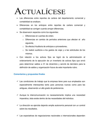 • Las diferencias entre reportes de cartera del departamento comercial y
contabilidad se analizan.
• Diferencias en los anticipos entre reportes de cartera comercial y
contabilidad se corrigen cuando arrojan diferencias.
• Se observaron aspectos como los siguientes:
o Diferencias en cuentas de orden.
o Diferencias en cambio de períodos anteriores que afectan el año
siguiente.
o Se efectuó Auditoria de anticipos a proveedores.
o Se realizó auditoria a los gastos de viaje y a las solicitudes de los
mismos.
• Con relación a los activos fijos se logró de la administración el
ordenamiento de la ejecución de un inventario de activos fijos que sirvió
para determinar saldos a 31 de diciembre y servirá de derrotero para la
definición de saldos y organización futura de este importante rubro.
Comentarios y propuestas finales
 Las condiciones de trabajo que la empresa tiene para sus empleados son
especialmente interesantes tanto para personas nuevas como para las
antiguas, observando un alto grado de pertenencia.
 Aunque la intercomunicación no necesariamente implica una necesidad
imperativa, ésta existe dentro de las necesidades del individuo.
 La dirección es ejercida dejando amplia autonomía personal con un control
sobre los resultados.
 Las expectativas de negociaciones nacionales o internacionales dependen
 