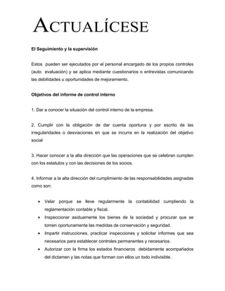 El Seguimiento y la supervisión
Estos pueden ser ejecutados por el personal encargado de los propios controles
(auto evaluación) y se aplica mediante cuestionarios o entrevistas comunicando
las debilidades u oportunidades de mejoramiento.
Objetivos del informe de control interno
1. Dar a conocer la situación del control interno de la empresa.
2. Cumplir con la obligación de dar cuenta oportuna y por escrito de las
irregularidades o desviaciones en que se incurra en la realización del objetivo
social
3. Hacer conocer a la alta dirección que las operaciones que se celebran cumplen
con los estatutos y con las decisiones de los socios.
4. Informar a la alta dirección del cumplimiento de las responsabilidades asignadas
como son:
• Velar porque se lleve regularmente la contabilidad cumpliendo la
reglamentación contable y fiscal.
• Inspeccionar asiduamente los bienes de la sociedad y procurar que se
tomen oportunamente las medidas de conservación y seguridad.
• Impartir instrucciones, practicar inspecciones y solicitar informes que sea
necesarios para establecer controles permanentes y necesarios.
• Autorizar con la firma los estados financieros debidamente acompañados
del dictamen y las notas que forman con ellos un todo indivisible.
 