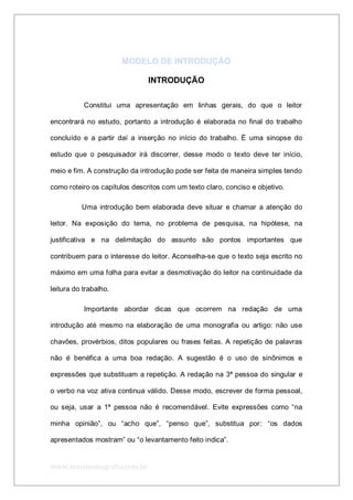 www.maismonografia.com.br
MODELO DE INTRODUÇÃO
INTRODUÇÃO
Constitui uma apresentação em linhas gerais, do que o leitor
encontrará no estudo, portanto a introdução é elaborada no final do trabalho
concluído e a partir daí a inserção no início do trabalho. É uma sinopse do
estudo que o pesquisador irá discorrer, desse modo o texto deve ter início,
meio e fim. A construção da introdução pode ser feita de maneira simples tendo
como roteiro os capítulos descritos com um texto claro, conciso e objetivo.
Uma introdução bem elaborada deve situar e chamar a atenção do
leitor. Na exposição do tema, no problema de pesquisa, na hipótese, na
justificativa e na delimitação do assunto são pontos importantes que
contribuem para o interesse do leitor. Aconselha-se que o texto seja escrito no
máximo em uma folha para evitar a desmotivação do leitor na continuidade da
leitura do trabalho.
Importante abordar dicas que ocorrem na redação de uma
introdução até mesmo na elaboração de uma monografia ou artigo: não use
chavões, provérbios, ditos populares ou frases feitas. A repetição de palavras
não é benéfica a uma boa redação. A sugestão é o uso de sinônimos e
expressões que substituam a repetição. A redação na 3ª pessoa do singular e
o verbo na voz ativa continua válido. Desse modo, escrever de forma pessoal,
ou seja, usar a 1ª pessoa não é recomendável. Evite expressões como “na
minha opinião”, ou “acho que”, “penso que”, substitua por: “os dados
apresentados mostram” ou “o levantamento feito indica”.
 