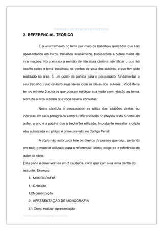 www.maismonografia.com.br
[MODELO DE DESENVOLVIMENTO]
2. REFERENCIAL TEÓRICO
É o levantamento do tema por meio de trabalhos realizados que são
apresentados em livros, trabalhos acadêmicos, publicações e outros meios de
informações. No contexto a revisão de literatura objetiva identificar o que há
escrito sobre o tema escolhido, os pontos de vista dos autores, o que tem sido
realizado na área. É um ponto de partida para o pesquisador fundamentar o
seu trabalho, relacionando suas ideias com as ideias dos autores. Você deve
ter no mínimo 2 autores que possam reforçar sua visão com relação ao tema,
além de outros autores que você deverá consultar.
Neste capítulo o pesquisador se utiliza das citações diretas ou
indiretas em seus parágrafos sempre referenciando no próprio texto o nome do
autor, o ano e a página que o trecho foi utilizado. Importante ressaltar a cópia
não autorizada e o plágio é crime previsto no Código Penal.
A cópia não autorizada fere os direitos da pessoa que criou; portanto
em todo o material utilizado para o referencial teórico exige-se a referência do
autor da obra.
Esta parte é desenvolvida em 3 capítulos, cada qual com seu tema dentro do
assunto. Exemplo:
1- MONOGRAFIA
1.1Conceito
1.2Normatização
2- APRESENTAÇÃO DE MONOGRAFIA
2.1 Como realizar apresentação
 