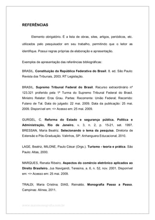 www.maismonografia.com.br
REFERÊNCIAS
Elemento obrigatório. É a lista de obras, sites, artigos, periódicos, etc.
utilizados pelo pesquisador em seu trabalho, permitindo que o leitor as
identifique. Possui regras próprias de elaboração e apresentação.
Exemplos de apresentação das referências bibliográficas:
BRASIL. Constituição da República Federativa do Brasil. 8. ed. São Paulo:
Revista dos Tribunais, 2003. RT Legislação.
BRASIL. Supremo Tribunal Federal do Brasil. Recurso extraordinário nº
123.321 proferido pela 1ª Turma do Supremo Tribunal Federal do Brasil.
Ministro Relator: Eros Grau. Partes: Recorrente: União Federal; Recorrido:
Fulano de Tal. Data do julgado: 22 mai. 2009. Data da publicação: 25 mai.
2009. Disponível em: <> Acesso em: 25 mai. 2009.
GURGEL, C. Reforma do Estado e segurança pública. Política e
Administração, Rio de Janeiro, v. 3, n. 2, p. 15-21, set. 1997.
BRESSAN, Maria Beatriz. Selecionando o tema da pesquisa. Diretoria de
Extensão e Pós-Graduação. Valinhos, SP: Anhanguera Educacional, 2010.
LAGE, Beatriz, MILONE, Paulo César (Orgs.). Turismo - teoria e prática. São
Paulo: Altas, 2000.
MARQUES, Renata Ribeiro. Aspectos do comércio eletrônico aplicados ao
Direito Brasileiro. Jus Navigandi, Teresina, a. 6, n. 52, nov. 2001. Disponível
em: <> Acesso em: 25 mai. 2009.
TRALDI, Maria Cristina; DIAS, Reinaldo. Monografia Passo a Passo.
Campinas: Alínea, 2011.
 