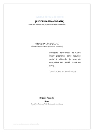 www.maismonografia.com.br
[MODELO DE FOLHA DE ROSTO]
[AUTOR DA MONOGRAFIA]
(Times New Roman ou Arial, 14, maiúscula, negrito, centralizada)
[TÍTULO DA MONOGRAFIA]
(Times New Roman ou Arial, 14, maiúscula, centralizada)
Monografia apresentada ao Curso
[inserir programa] como requisito
parcial à obtenção do grau de
especialista em [inserir nome do
curso].
(recuo 8 cm, Times New Roman ou Arial, 12)
[Cidade /Estado]
[Ano]
(Times New Roman ou Arial, 12, minúsculo, centralizada)
 