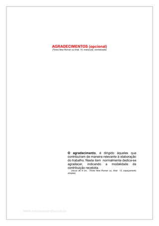 www.maismonografia.com.br
AGRADECIMENTOS (opcional)
(Times New Roman ou Arial, 14, maiúscula, centralizada)
O agradecimento, é dirigido àqueles que
contribuíram de maneira relevante à elaboração
do trabalho. Neste item normalmente dedica-se
agradecer, indicando a modalidade da
contribuição recebida.
(recuo de 6 cm, Times New Roman ou, Arial 12, espaçamento
simples)
 
