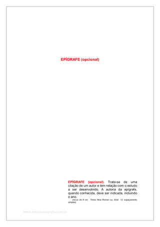 www.maismonografia.com.br
EPÍGRAFE (opcional)
EPÍGRAFE (opcional). Trata-se de uma
citação de um autor e tem relação com o estudo
a ser desenvolvido. A autoria da epígrafe,
quando conhecida, deve ser indicada, incluindo
o ano.
(recuo de 6 cm, Times New Roman ou, Arial 12, espaçamento
simples)
 