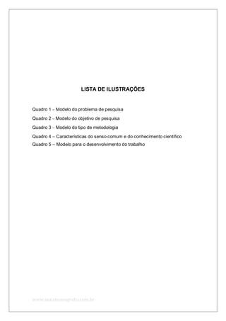 www.maismonografia.com.br
LISTA DE ILUSTRAÇÕES
Quadro 1 – Modelo do problema de pesquisa
Quadro 2 – Modelo do objetivo de pesquisa
Quadro 3 – Modelo do tipo de metodologia
Quadro 4 – Características do senso comum e do conhecimento científico
Quadro 5 – Modelo para o desenvolvimento do trabalho
 