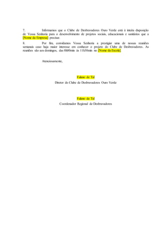 7. Informamos que o Clube de Desbravadores Ouro Verde está à inteira disposição
de Vossa Senhoria para o desenvolvimento de projetos sociais, educacionais e sanitários que a
[Nome da Empresa] precisar.
8. Por fim, convidamos Vossa Senhoria a prestigiar uma de nossas reuniões
semanais caso haja maior interesse em conhecer o projeto do Clube de Desbravadores. As
reuniões são aos domingos, das 8h00min às 11h30min no [Nome da Escola].
Atenciosamente,
Fulano de Tal
Diretor do Clube de Desbravadores Ouro Verde
Fulano de Tal
Coordenador Regional de Desbravadores
 