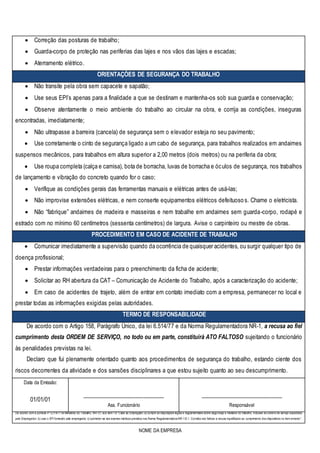 NOME DA EMPRESA
 Correção das posturas de trabalho;
 Guarda-corpo de proteção nas periferias das lajes e nos vãos das lajes e escadas;
 Aterramento elétrico.
ORIENTAÇÕES DE SEGURANÇA DO TRABALHO
 Não transite pela obra sem capacete e sapatão;
 Use seus EPI’s apenas para a finalidade a que se destinam e mantenha-os sob sua guarda e conservação;
 Observe atentamente o meio ambiente do trabalho ao circular na obra, e corrija as condições, inseguras
encontradas, imediatamente;
 Não ultrapasse a barreira (cancela) de segurança sem o elevador esteja no seu pavimento;
 Use corretamente o cinto de segurança ligado a um cabo de segurança, para trabalhos realizados em andaimes
suspensos mecânicos, para trabalhos em altura superior a 2,00 metros (dois metros) ou na periferia da obra;
 Use roupa completa (calça e camisa), bota de borracha, luvas de borracha e óculos de segurança, nos trabalhos
de lançamento e vibração do concreto quando for o caso;
 Verifique as condições gerais das ferramentas manuais e elétricas antes de usá-las;
 Não improvise extensões elétricas, e nem conserte equipamentos elétricos defeituosos. Chame o eletricista.
 Não “fabrique” andaimes de madeira e masseiras e nem trabalhe em andaimes sem guarda-corpo, rodapé e
estrado com no mínimo 60 centímetros (sessenta centímetros) de largura. Avise o carpinteiro ou mestre de obras.
PROCEDIMENTO EM CASO DE ACIDENTE DE TRABALHO
 Comunicar imediatamente a supervisão quando da ocorrência de quaisquer acidentes, ou surgir qualquer tipo de
doença profissional;
 Prestar informações verdadeiras para o preenchimento da ficha de acidente;
 Solicitar ao RH abertura da CAT – Comunicação de Acidente do Trabalho, após a caracterização do acidente;
 Em caso de acidentes de trajeto, além de entrar em contato imediato com a empresa, permanecer no local e
prestar todas as informações exigidas pelas autoridades.
TERMO DE RESPONSABILIDADE
De acordo com o Artigo 158, Parágrafo Único, da lei 6.514/77 e da Norma Regulamentadora NR-1, a recusa ao fiel
cumprimento desta ORDEM DE SERVIÇO, no todo ou em parte, constituirá ATO FALTOSO sujeitando o funcionário
às penalidades previstas na lei.
Declaro que fui plenamente orientado quanto aos procedimentos de segurança do trabalho, estando ciente dos
riscos decorrentes da atividade e dos sansões disciplinares a que estou sujeito quanto ao seu descumprimento.
Data da Emissão:
____________________________
Ass. Funcionário
____________________________
Responsável
01/01/01
De acordo com a portaria nº 3.214/77 do Ministério do Trabalho, NR- 01,sub item 1.8 “Cabe ao Empregado:a) cumprir as disposições legais e regulamentares sobre segurança e medicina do trabalho, inclusive as ordens de serviço expedidas
pelo Empregador; b) usar o EPI fornecido pelo empregador; c) submeter-se aos exames médicos previstos nas Norma Regulamentadora NR-1.8.1. Constitui ato faltoso a recusa injustificada ao cumprimento dos dispositivos no item anterior”.
 