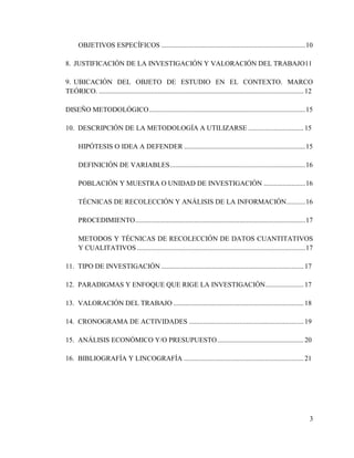 OBJETIVOS ESPECÍFICOS ................................................................................... 10

8. JUSTIFICACIÓN DE LA INVESTIGACIÓN Y VALORACIÓN DEL TRABAJO11

9. UBICACIÓN DEL OBJETO DE ESTUDIO EN EL CONTEXTO. MARCO
TEÓRICO. ...................................................................................................................... 12

DISEÑO METODOLÓGICO .......................................................................................... 15

10. DESCRIPCIÓN DE LA METODOLOGÍA A UTILIZARSE ................................ 15

      HIPÓTESIS O IDEA A DEFENDER ...................................................................... 15

      DEFINICIÓN DE VARIABLES .............................................................................. 16

      POBLACIÓN Y MUESTRA O UNIDAD DE INVESTIGACIÓN ........................ 16

      TÉCNICAS DE RECOLECCIÓN Y ANÁLISIS DE LA INFORMACIÓN........... 16

      PROCEDIMIENTO .................................................................................................. 17

      METODOS Y TÉCNICAS DE RECOLECCIÓN DE DATOS CUANTITATIVOS
      Y CUALITATIVOS ................................................................................................. 17

11. TIPO DE INVESTIGACIÓN .................................................................................. 17

12. PARADIGMAS Y ENFOQUE QUE RIGE LA INVESTIGACIÓN ...................... 17

13. VALORACIÓN DEL TRABAJO ........................................................................... 18

14. CRONOGRAMA DE ACTIVIDADES .................................................................. 19

15. ANÁLISIS ECONÓMICO Y/O PRESUPUESTO .................................................. 20

16. BIBLIOGRAFÍA Y LINCOGRAFÍA ..................................................................... 21




                                                                                                                                3
 