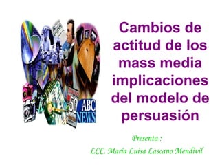 Cambios de actitud de los mass media implicaciones del modelo de persuasión Presenta :  LCC. María Luisa Lascano Mendívil   